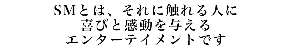 SMとは、それに触れる人に喜びと感動を与えるエンターテイメントです